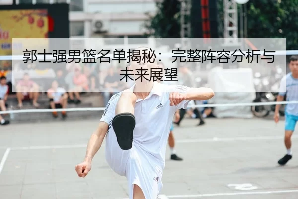 郭士强男篮名单揭秘：完整阵容分析与未来展望